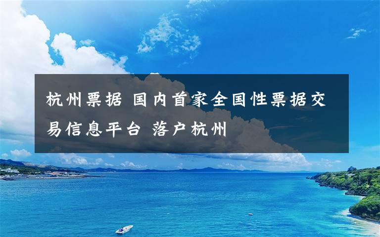 杭州票据 国内首家全国性票据交易信息平台 落户杭州