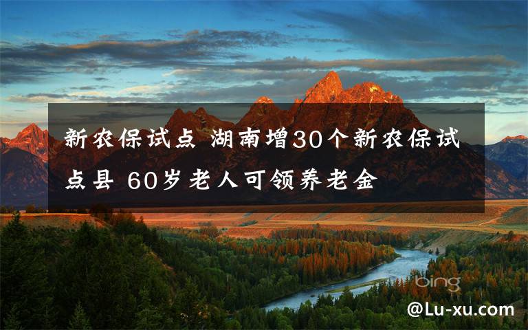 新农保试点 湖南增30个新农保试点县 60岁老人可领养老金