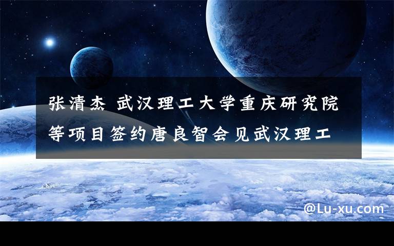 张清杰 武汉理工大学重庆研究院等项目签约唐良智会见武汉理工大学校长张清杰