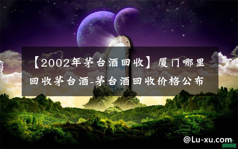 【2002年茅台酒回收】厦门哪里回收茅台酒-茅台酒回收价格公布