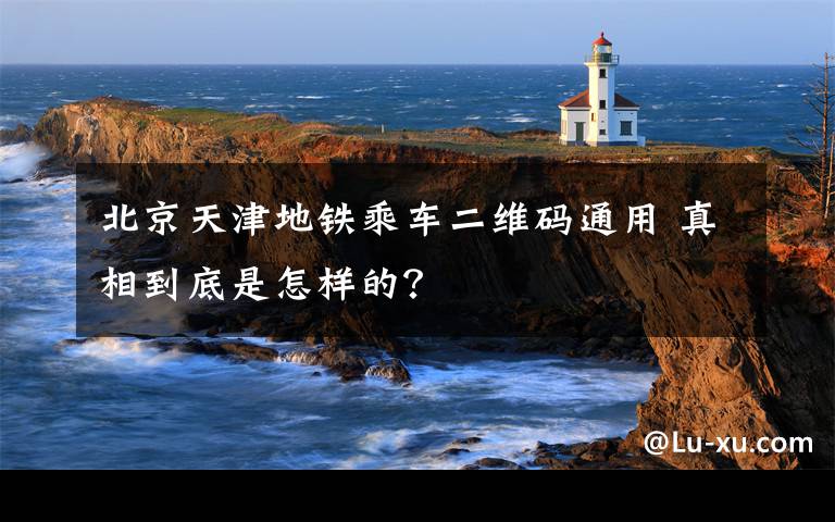 北京天津地铁乘车二维码通用 真相到底是怎样的？