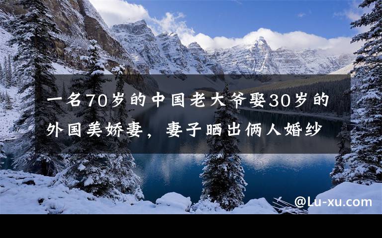 一名70岁的中国老大爷娶30岁的外国美娇妻，妻子晒出俩人婚纱照后网友瞬间不淡定了。