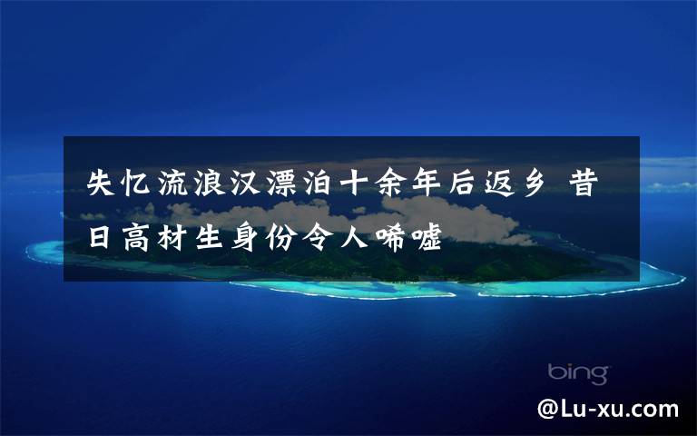 失忆流浪汉漂泊十余年后返乡 昔日高材生身份令人唏嘘