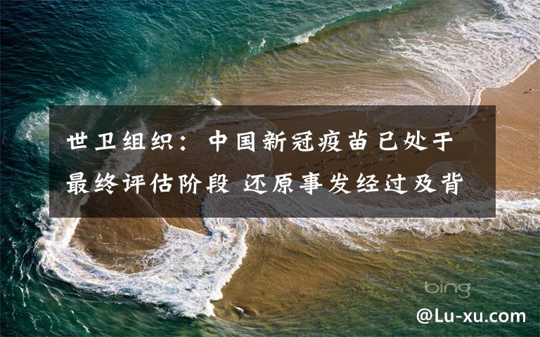 世卫组织：中国新冠疫苗已处于最终评估阶段 还原事发经过及背后原因！
