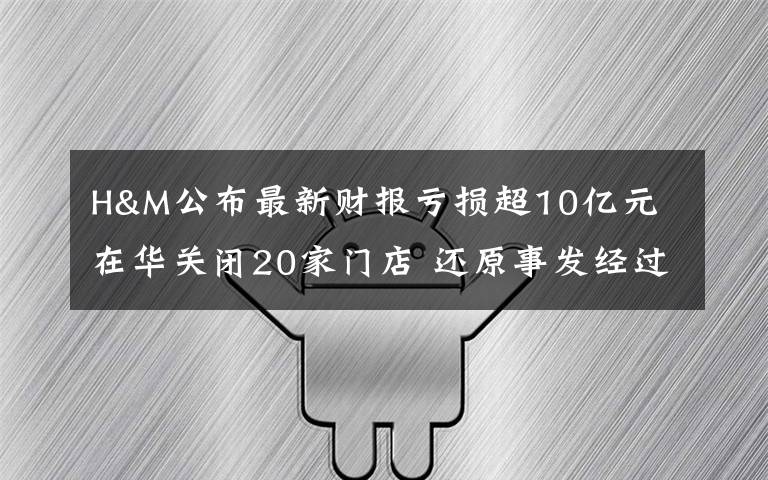 H&M公布最新财报亏损超10亿元 在华关闭20家门店 还原事发经过及背后真相！