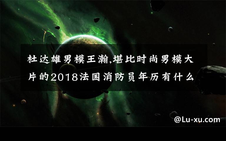 杜达雄男模王瀚,堪比时尚男模大片的2018法国消防员年历有什么看头？