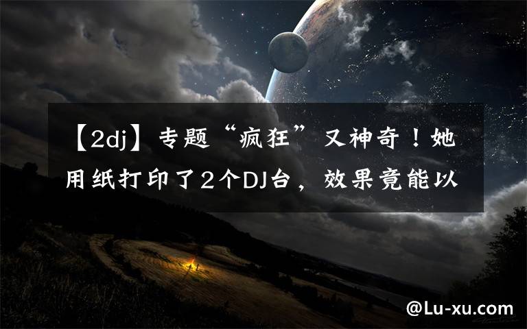 【2dj】专题“疯狂”又神奇！她用纸打印了2个DJ台，效果竟能以假乱真
