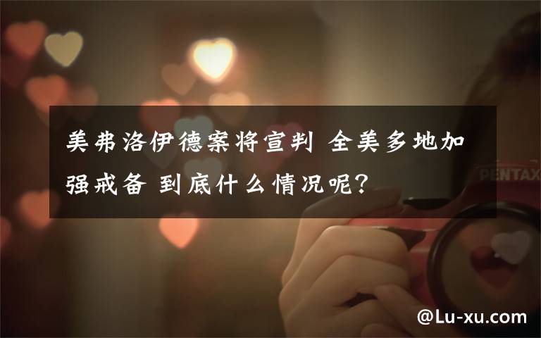 美弗洛伊德案将宣判 全美多地加强戒备 到底什么情况呢？