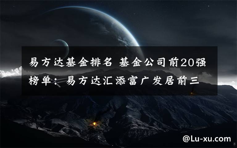 易方达基金排名 基金公司前20强榜单：易方达汇添富广发居前三