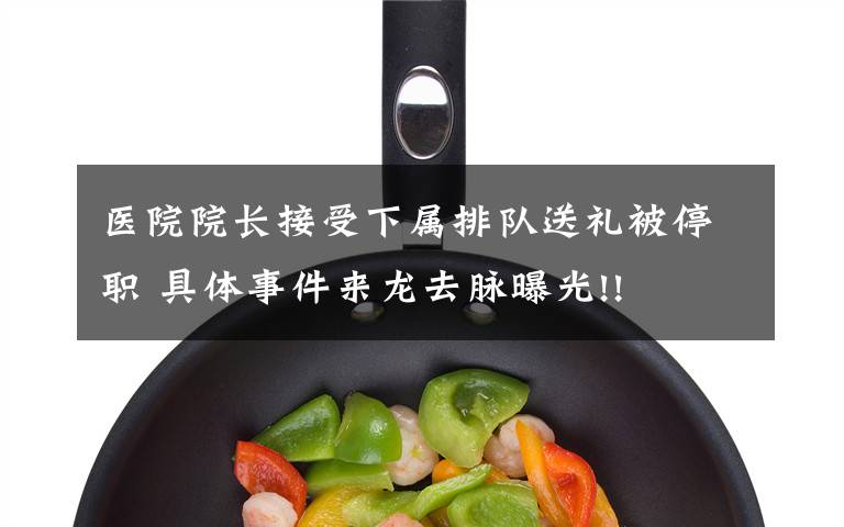 医院院长接受下属排队送礼被停职 具体事件来龙去脉曝光!!