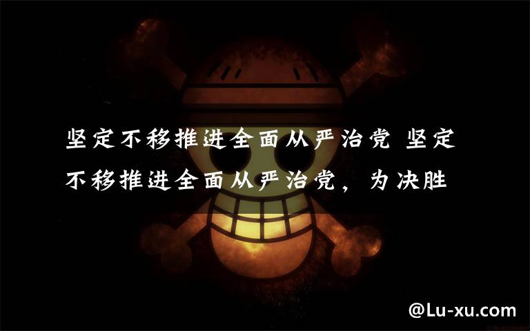 坚定不移推进全面从严治党 坚定不移推进全面从严治党，为决胜全面小康决战脱贫攻坚提供坚强保障 | 要闻