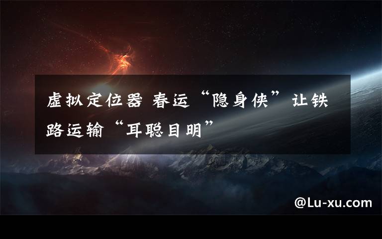 虚拟定位器 春运“隐身侠”让铁路运输“耳聪目明”