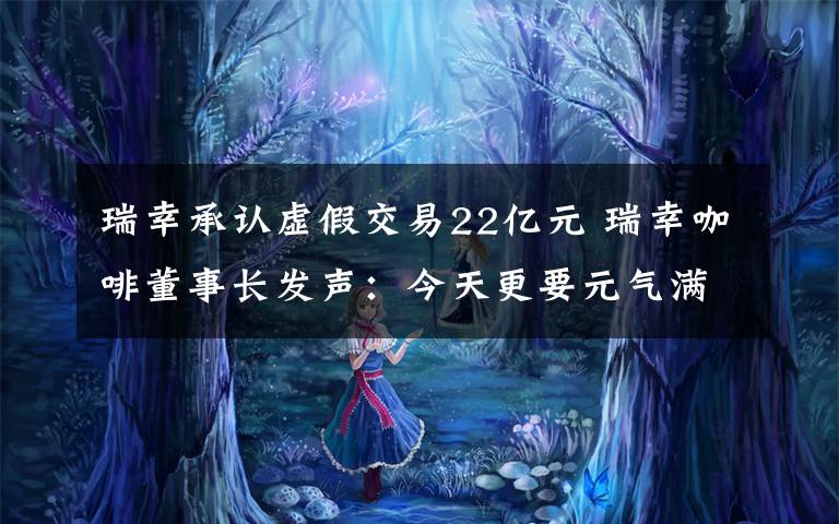 瑞幸承认虚假交易22亿元 瑞幸咖啡董事长发声：今天更要元气满满!