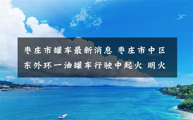 枣庄市罐车最新消息 枣庄市中区东外环一油罐车行驶中起火 明火已被扑灭