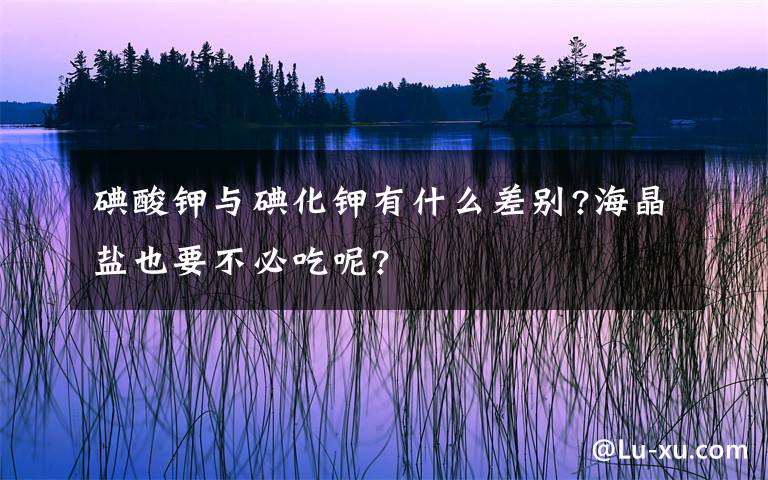 碘酸钾与碘化钾有什么差别?海晶盐也要不必吃呢?