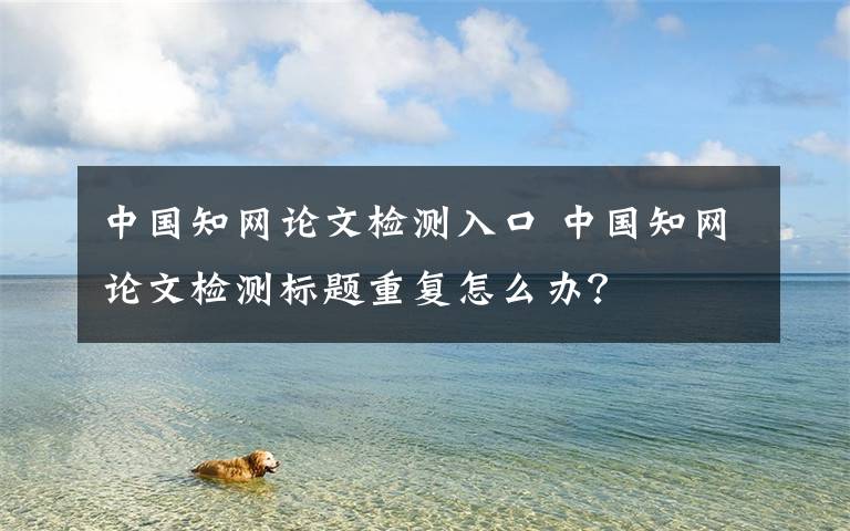 中国知网论文检测入口 中国知网论文检测标题重复怎么办？