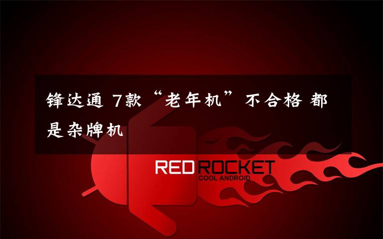 锋达通 7款“老年机”不合格 都是杂牌机
