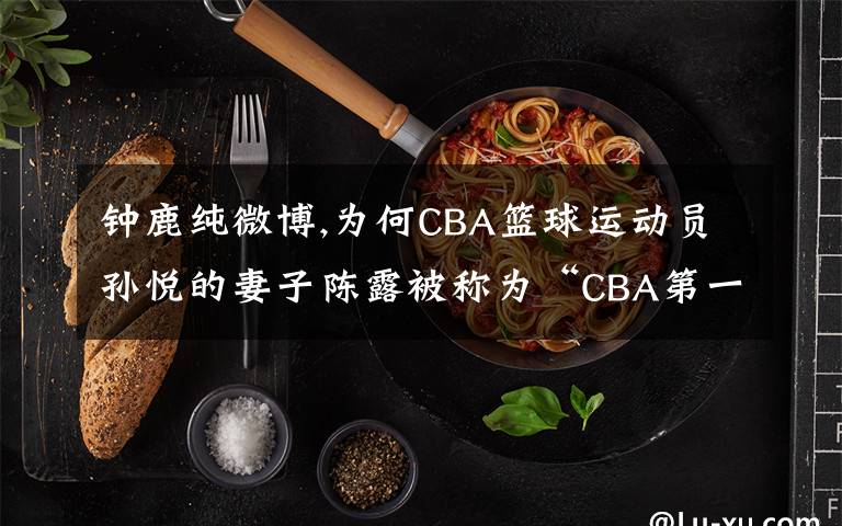 钟鹿纯微博,为何CBA篮球运动员孙悦的妻子陈露被称为“CBA第一夫人”？