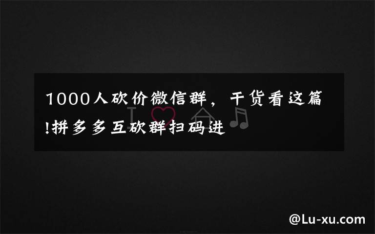 1000人砍价微信群，干货看这篇!拼多多互砍群扫码进