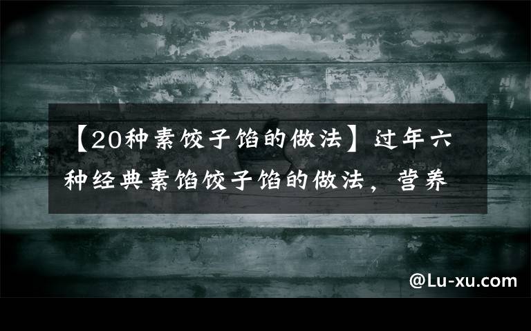 【20种素饺子馅的做法】过年六种经典素馅饺子馅的做法，营养好吃不长肉，吃饺子不重样