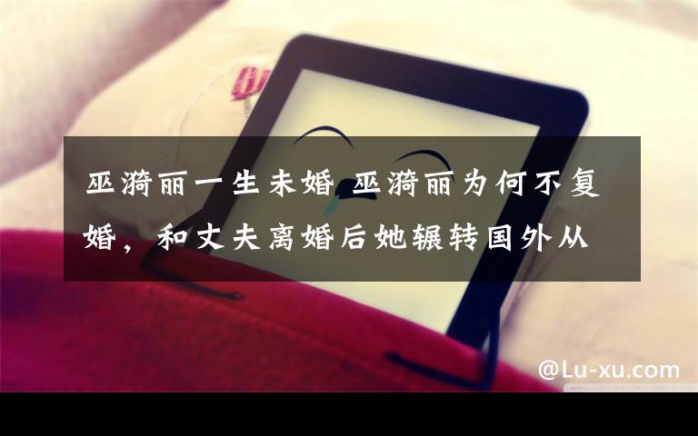巫漪丽一生未婚 巫漪丽为何不复婚，和丈夫离婚后她辗转国外从此与钢琴为伴