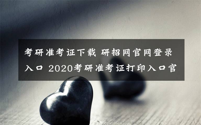 考研准考证下载 研招网官网登录入口 2020考研准考证打印入口官网及步骤