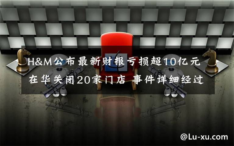 H&M公布最新财报亏损超10亿元 在华关闭20家门店 事件详细经过！