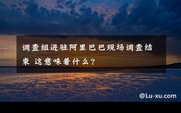 调查组进驻阿里巴巴现场调查结束 这意味着什么?