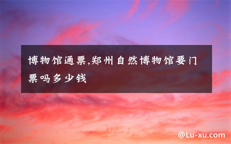 博物馆通票,郑州自然博物馆要门票吗多少钱