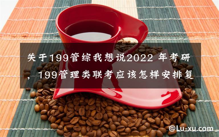 关于199管综我想说2022 年考研，199管理类联考应该怎样安排复习？（1）