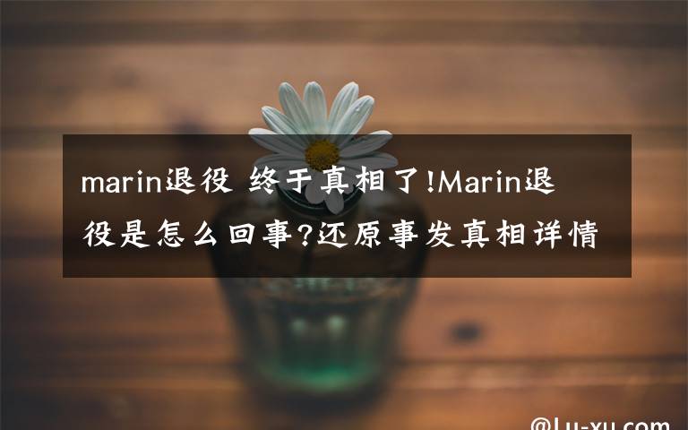 marin退役 终于真相了!Marin退役是怎么回事?还原事发真相详情始末网友震惊了