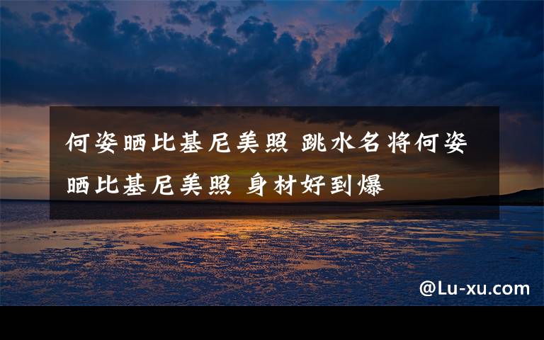 何姿晒比基尼美照 跳水名将何姿晒比基尼美照 身材好到爆