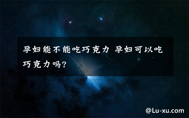 孕妇能不能吃巧克力 孕妇可以吃巧克力吗?