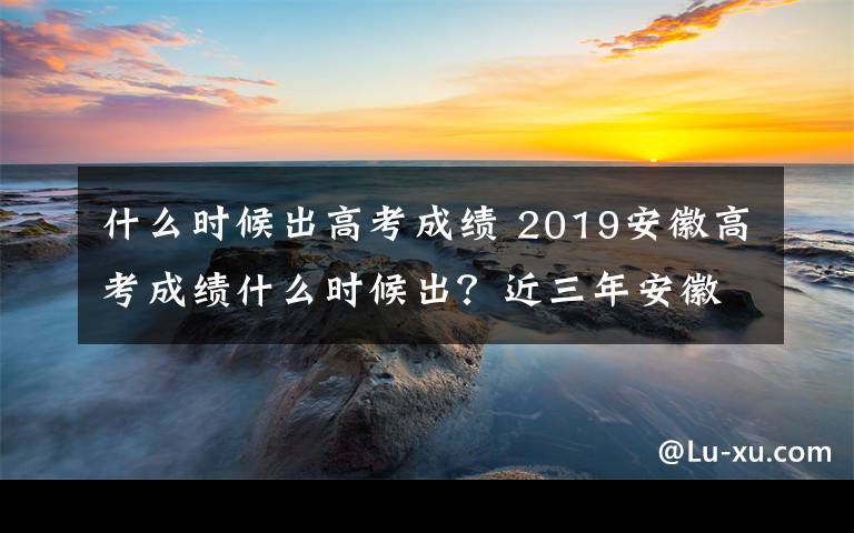什么时候出高考成绩 2019安徽高考成绩什么时候出？近三年安徽高考录取分数线