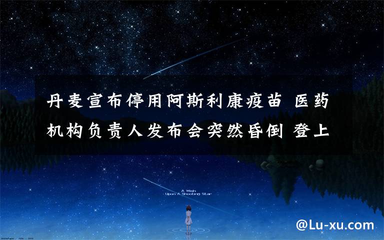 丹麦宣布停用阿斯利康疫苗 医药机构负责人发布会突然昏倒 登上网络热搜了！