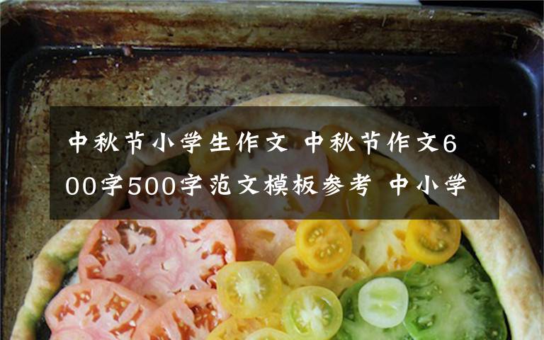 中秋节小学生作文 中秋节作文600字500字范文模板参考 中小学生关于中秋节作文