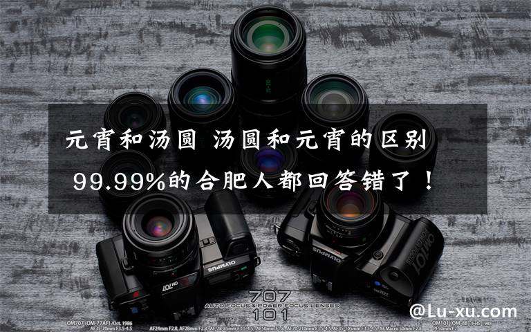 元宵和汤圆 汤圆和元宵的区别 99.99%的合肥人都回答错了！