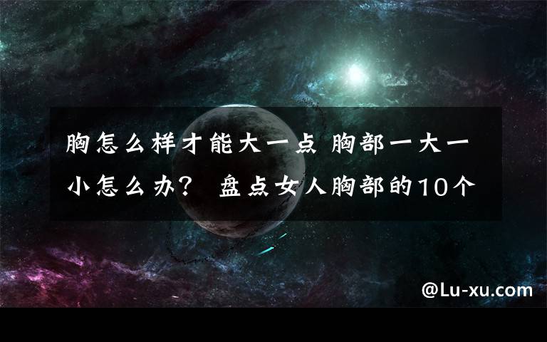 胸怎么样才能大一点 胸部一大一小怎么办？ 盘点女人胸部的10个小秘密