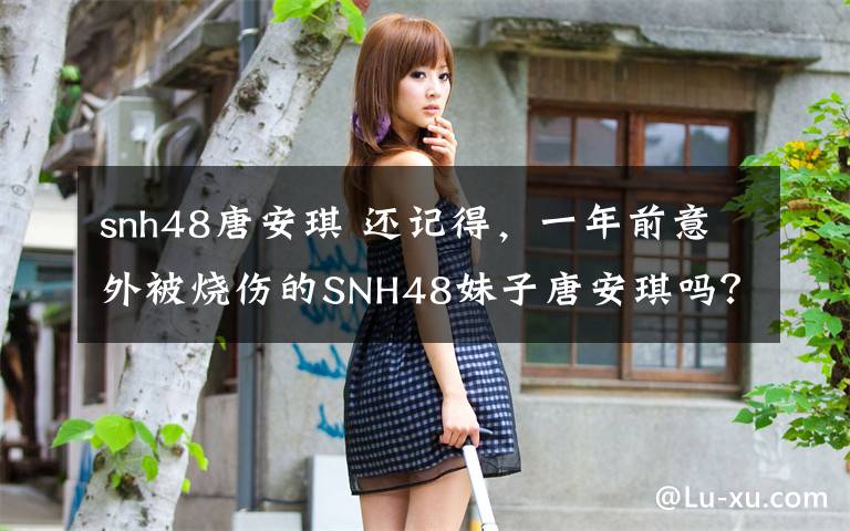 snh48唐安琪 还记得，一年前意外被烧伤的SNH48妹子唐安琪吗？