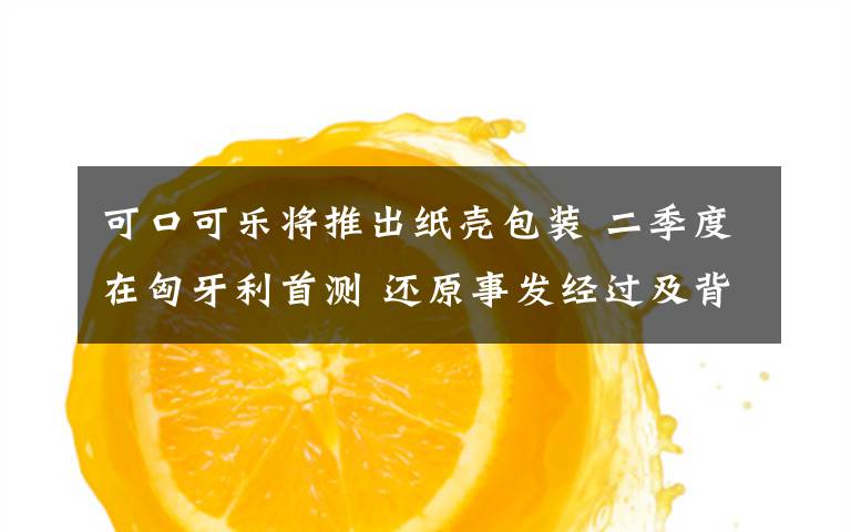 可口可乐将推出纸壳包装 二季度在匈牙利首测 还原事发经过及背后真相！