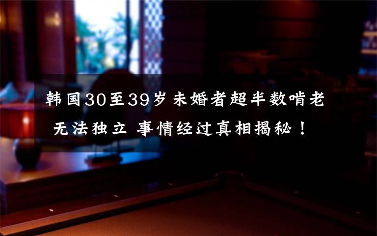 韩国30至39岁未婚者超半数啃老 无法独立 事情经过真相揭秘！