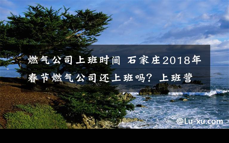 燃气公司上班时间 石家庄2018年春节燃气公司还上班吗？上班营业时间 一览