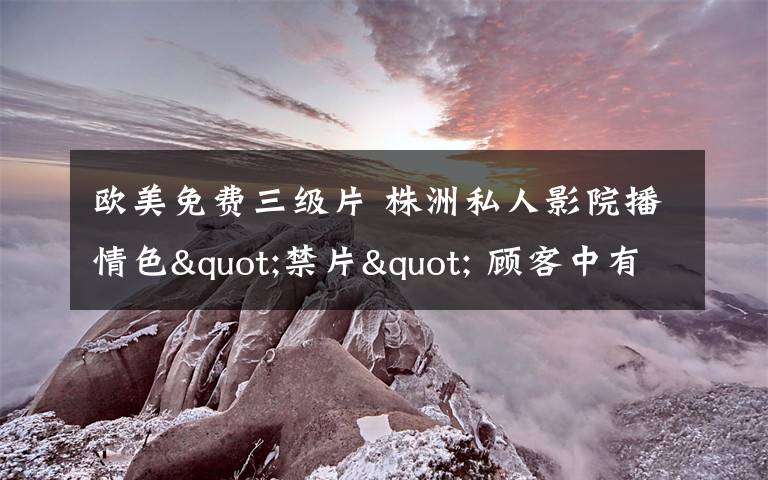 欧美免费三级片 株洲私人影院播情色"禁片" 顾客中有未成年人