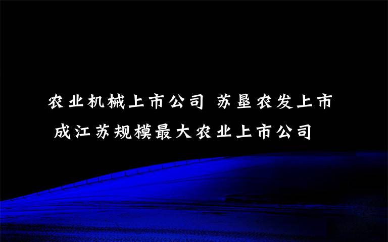 农业机械上市公司 苏垦农发上市 成江苏规模最大农业上市公司