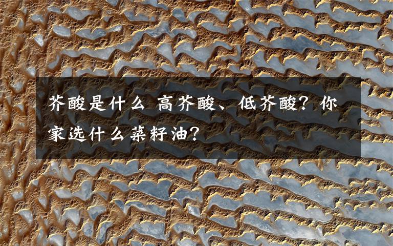 芥酸是什么 高芥酸、低芥酸？你家选什么菜籽油？