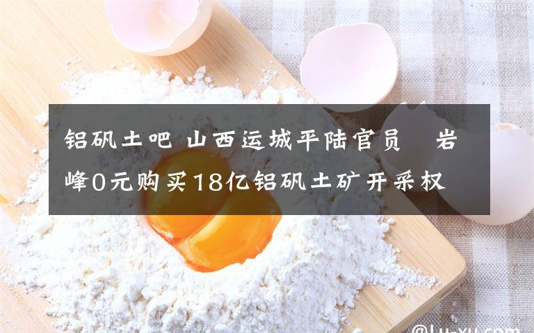 铝矾土吧 山西运城平陆官员贠岩峰0元购买18亿铝矾土矿开采权