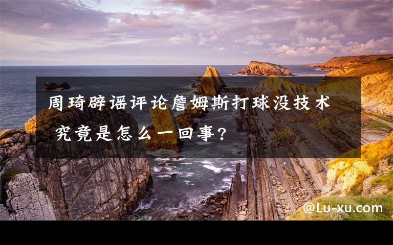 周琦辟谣评论詹姆斯打球没技术 究竟是怎么一回事?