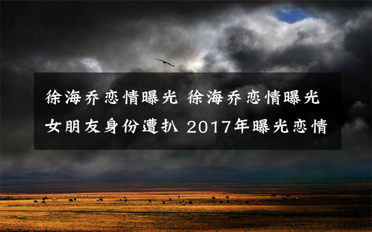 徐海乔恋情曝光 徐海乔恋情曝光女朋友身份遭扒 2017年曝光恋情的中韩明星盘点