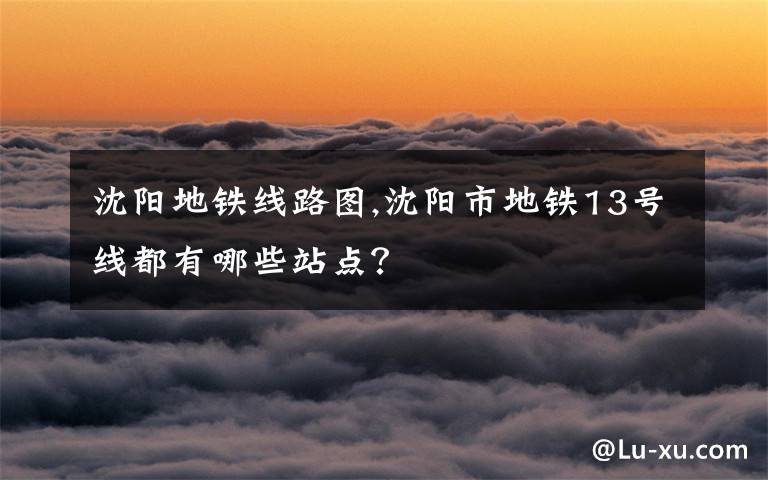 沈阳地铁线路图,沈阳市地铁13号线都有哪些站点？