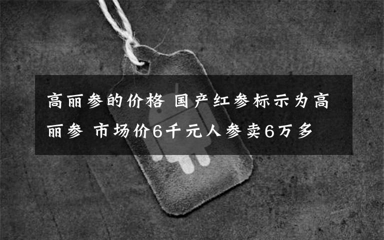 高丽参的价格 国产红参标示为高丽参 市场价6千元人参卖6万多